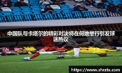 中国队与卡塔尔的精彩对决将在何地举行引发球迷热议
