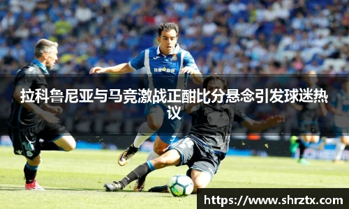 拉科鲁尼亚与马竞激战正酣比分悬念引发球迷热议